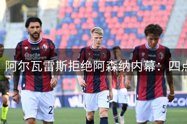 阿尔瓦雷斯拒绝阿森纳内幕：四点原因引关注